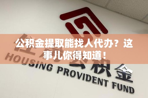 霍邱公积金提取能找人代办？这事儿你得知道！