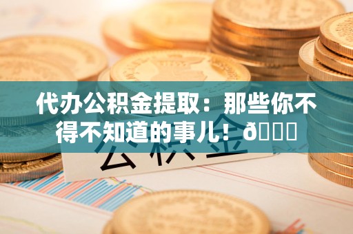 霍邱代办公积金提取：那些你不得不知道的事儿！😎