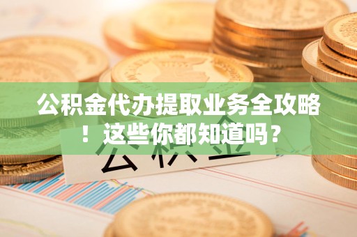 霍邱公积金代办提取业务全攻略！这些你都知道吗？
