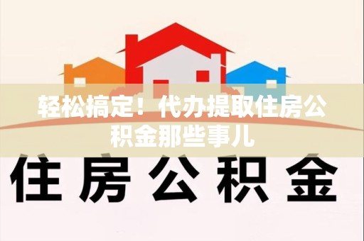 霍邱轻松搞定！代办提取住房公积金那些事儿