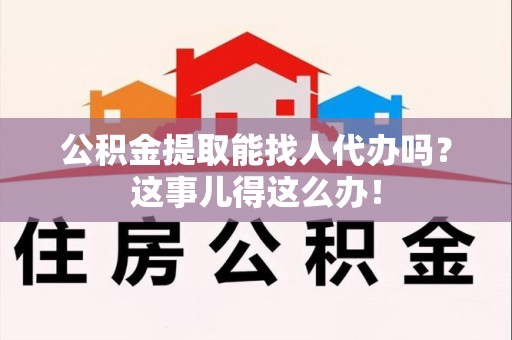 霍邱公积金提取能找人代办吗？这事儿得这么办！