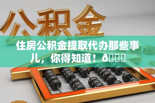 霍邱住房公积金提取代办那些事儿，你得知道！😎