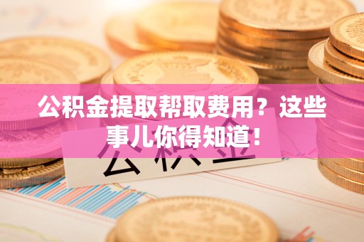 霍邱公积金提取帮取费用？这些事儿你得知道！