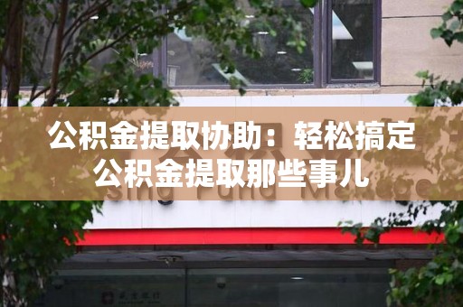 霍邱公积金提取协助:轻松搞定公积金提取那些事儿 霍邱公积金提取协助:轻松搞定公积金提取那些事儿