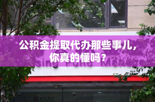 霍邱公积金提取代办那些事儿，你真的懂吗？