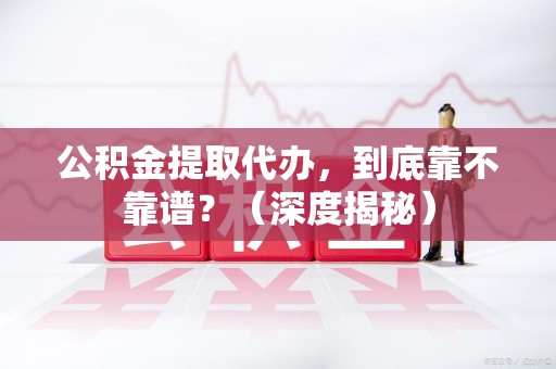 霍邱公积金提取代办,到底靠不靠谱?(深度揭秘) 霍邱公积金提取代办,到底靠不靠谱?(深度揭秘)