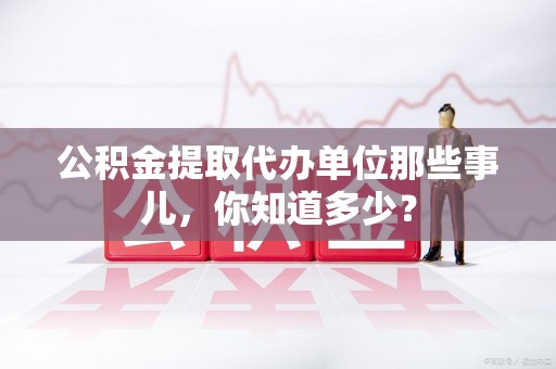 霍邱公积金提取代办单位那些事儿,你知道多少? 霍邱公积金提取代办单位那些事儿,你知道多少?