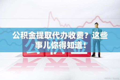 霍邱公积金提取代办收费？这些事儿你得知道！