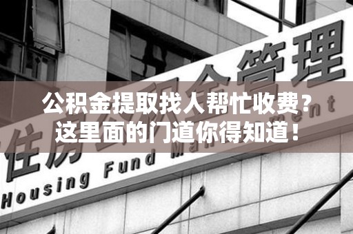 霍邱公积金提取找人帮忙收费？这里面的门道你得知道！