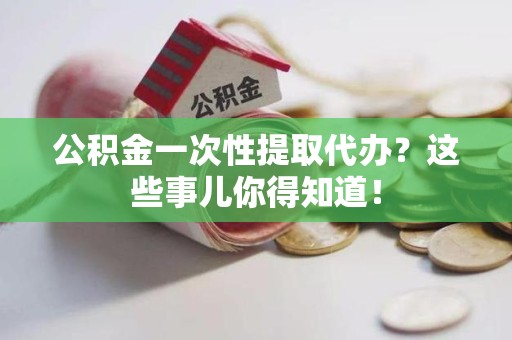 霍邱公积金一次性提取代办？这些事儿你得知道！