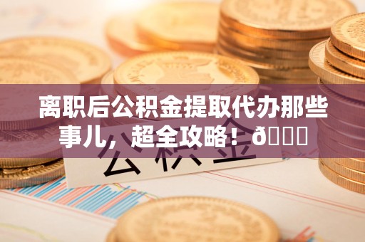 霍邱离职后公积金提取代办那些事儿，超全攻略！😎