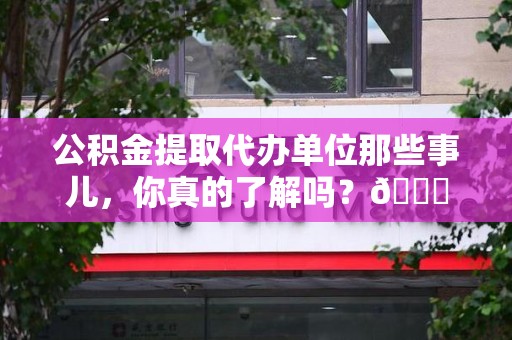 霍邱公积金提取代办单位那些事儿，你真的了解吗？😎