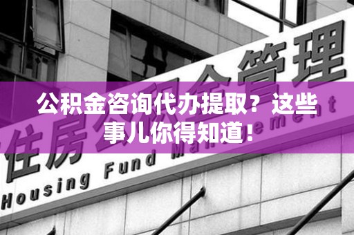 霍邱公积金咨询代办提取？这些事儿你得知道！