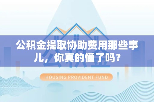 霍邱公积金提取协助费用那些事儿，你真的懂了吗？