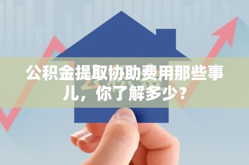 霍邱公积金提取协助费用那些事儿，你了解多少？
