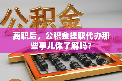 霍邱离职后，公积金提取代办那些事儿你了解吗？