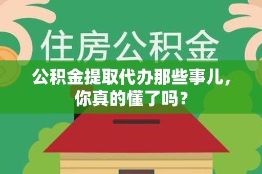 霍邱公积金提取代办那些事儿，你真的懂了吗？