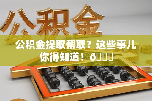 霍邱公积金提取帮取？这些事儿你得知道！😎