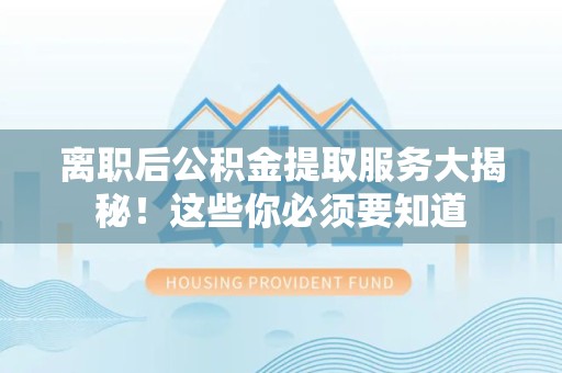 霍邱离职后公积金提取服务大揭秘！这些你必须要知道