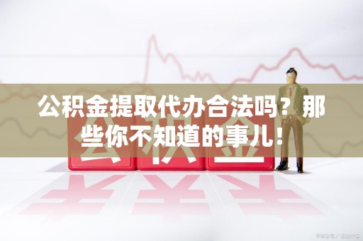 霍邱公积金提取代办合法吗？那些你不知道的事儿！