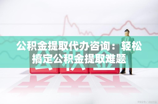 霍邱公积金提取代办咨询：轻松搞定公积金提取难题