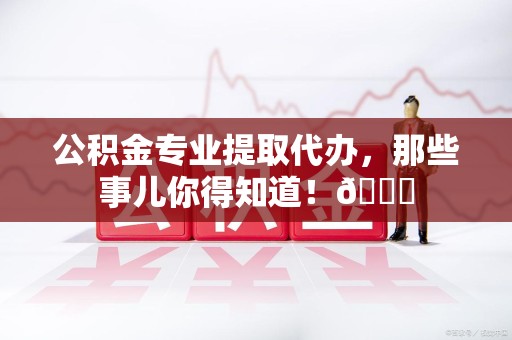 霍邱公积金专业提取代办，那些事儿你得知道！😎