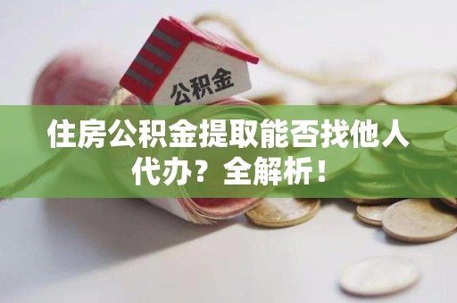 霍邱住房公积金提取能否找他人代办？全解析！