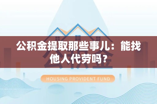 霍邱公积金提取那些事儿：能找他人代劳吗？
